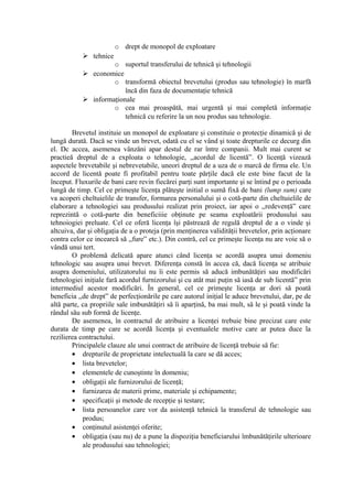 o drept de monopol de exploatare
 tehnice
o suportul transferului de tehnică şi tehnologii
 economice
o transformă obiectul brevetului (produs sau tehnologie) în marfă
încă din faza de documentaţie tehnică
 informaţionale
o cea mai proaspătă, mai urgentă şi mai completă informaţie
tehnică cu referire la un nou produs sau tehnologie.
Brevetul instituie un monopol de exploatare şi constituie o protecţie dinamică şi de
lungă durată. Dacă se vinde un brevet, odată cu el se vând şi toate drepturile ce decurg din
el. Dc accea, asemenea vânzăni apar destul de rar între companii. Mult mai curent se
practieă dreptul de a exploata o tehnologie, ,,acordul de licentă”. O licenţă vizează
aspectele brevetabile şi nebrevetabile, uneori dreptul de a uza de o marcă de firma ele. Un
accord de licentă poate fi profitabil pentru toate părţile dacă ele este bine facut de la
început. Fluxurile de bani care revin fiecărei parţi sunt importante şi se întind pe o perioada
lungă de timp. Cel ce primeşte licenţa plăteşte initial o sumă fixă de bani (lump sum) care
va acoperi cheltuielile de transfer, formarea personalului şi o cotă-parte din cheltuielile de
elaborare a tehnologiei sau produsului realizat prin proiect, iar apoi o ,,redevenţă” care
reprezintă o cotă-parte din beneficiiie obţinute pe seama exploatării produsului sau
tehnoiogiei preluate. Cel ce oferă licenţa îşi păstrează de regulă dreptul de a o vinde şi
altcuiva, dar şi obligaţia de a o proteja (prin menţinerea validităţii brevetelor, prin acţionare
contra celor ce incearcă să ,,fure” etc.). Din contră, cel ce primeşte licenţa nu are voie să o
vândă unui tert.
O problemă delicată apare atunci când licenţa se acordă asupra unui domeniu
tehnologic sau asupra unui brevet. Diferenţa constă în accea că, dacă licenţa se atribuie
asupra domeniului, utilizatorului nu îi este permis să aducă imbunătăţiri sau modificări
tehnologiei iniţiale fară acordul furnizorului şi cu atât mai puţin să iasă de sub licentă” prin
intermediul acestor modificări. În general, cel ce primeşte licenţa ar dori să poată
beneficia ,,de drept” de perfecţionările pe care autorul iniţial le aduce brevetului, dar, pe de
altă parte, ca propriile sale imbunătăţiri să îi aparţină, ba mai mult, să le şi poată vinde la
rândul său sub formă de licenţe.
De asemenea, în contractul de atribuire a licenţei trebuie bine precizat care este
durata de timp pe care se acordă licenţa şi eventualele motive care ar putea duce la
rezilierea contractului.
Principalele clauze ale unui contract de atribuire de licenţă trebuie să fie:
• drepturile de proprietate intelectuală la care se dă acces;
• lista brevetelor;
• elementele de cunoştinte în domeniu;
• obligaţii ale furnizorului de licenţă;
• furnizarea de materii prime, materiale şi echipamente;
• specificaţii şi metode de recepţie şi testare;
• lista persoanelor care vor da asistenţă tehnică la transferul de tehnologie sau
produs;
• conţinutul asistenţei oferite;
• obligaţia (sau nu) de a pune la dispoziţia beneficiarului îmbunătăţirile ulterioare
ale produsului sau tehnologiei;
 