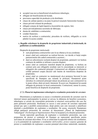 • acceptul (sau nu) ca beneficiarul să amelioreze tehnologia;
• obligaţii ale beneficiarului de licenţă;
• precizarea capacităţii de producţie şi de distribuţie;
• clauze de calitate (pentru a nu pune în pericol renumele fumizorului licenţei);
• clauze privind volumul de producţie;
• obligaţii comune de luptă împotriva încercărilor de copiere, furt;
• clauze privind păstrarea secretului de fabricaţie;
• durata de valabiltate a contractului;
• condiţii financiare;
• motive de reziliere a contractului, procedura de reziliere, obligaţiile ce revin
părţilor în aceste condiţii.
c. Regulile referitoare la drepturile de proprietate industrială şi intelectuală, de
publicitate şi confidenţialitate
Drepturile de proprietate intelectuală:
 sunt proprietatea contractorilor care le-au obţinut şi le-au coordonat;
 atunci când unii contractori au realizat brevete, vor decide ei înşîşi asupra
parteneriatului din cadrul contractului a acestora ;
 dacă un subcontractor reclamă drepturi de proprietate, partenerii vor încheia
contracte de stabilire şi utilizare a acestor drepturi;
 atunci când un contractor transferă dreptul de proprietate, va încheia un
contract prin care obligaţiile rezultate sunt în concordanţă cu interesele şi
obiigaţiiie din contractul principal. Contractorul are obligaţia să informeze
ceilalţi parteneri asupra deciziei sale înainte de transferarea dreptului de
proprietate;
 atunci când un contractor nu menţionează să-şi protejeze brevetul în ţara
specificată de finanţator sau renuntă la protecţie, finanţatorul poate
introduce în contractul principal măsuri de protecţie pe care contractorul nu
le poate refuza, dintr-un motiv întemeiat. În acest caz, finanţatorul îşi asumă
obligaţia de protecţie în locul contractorului. Contractorul, numai la cerere,
poate beneficia de drepturile de proprietate.
2.7.3. PIanul de implementare tehnologică a rezultatelor proiectului de cercetare
Diseminarea şi exploatarea cu succes a rezultatelor proiectului de cercetare sunt în
interesul tuturor participanţilor la proiect şi servesc la obţinerea de beneficii economice,
tehnologice şi sociale ale consorţiului proiectului şi structurii socio-politice din care fac
parte partenerii proiectului. Realizarea cu succes a unui proiect de cercetare reprezintă
primul pas spre o posibilă comercializare, drept pentru care este necesară o planificare
detaliată a posibilităţilor de exploatare a rezultatelor. De aceea, structurile finanţatoare
obligă partenerii proiectului de cercetare să întocmească ,,Planul de Implementare
Tehnologică” (Technological Implementation Plan) la începutul şi la sfarşitul proiectului.
Acesta reprezintă specificaţia de exploatare a rezultatelor proiectului, aşa cum
propunerea de proiect şi contractul de finanţare au reprezentat specificaţia pentru
activitatea de cercetare-dezvoltare. El nu se referă doar la aspectele tehnice ale rezultatelor,
ci şi la potenţialul de exploatare a rezultatelor (deliverables, proiect outputs) generate de
proiect şi modalităţile de exploatare a acestui potenţial (dezvoltare industrială, standarde,
 