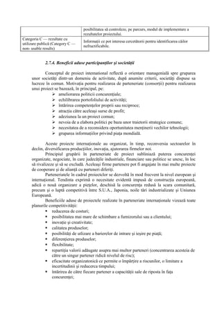 posibilitatea să controleze, pe parcurs, modul de implementare a
rezultatelor proiectului.
Categoria C — rezultate cu
utilizare publică (Category C —
non- usable results)
Informaţii ce pot interesa cercetătorii pentru identificarea căilor
nefructificabile.
2.7.4. Beneficii aduse participanţilor şi societăţii
Conceptul de proiect intemational reflectă o orientare managenială spre gruparea
unor societăţi dintr-un domeniu de activitate, după anumite criterii, societăţi dispuse sa
lucreze în comun. Motivaţia pentru realizarea de parteneriate (consorţii) pentru realizarea
unui proiect se bazează, în principal, pe:
 ameliorarea politicii concurenţiale;
 echilibrarea portofoliului de activităţi;
 întărirea competenţelor proprii sau reciproce;
 atracţia către aceleaşi surse de profit;
 adeziunea la un proiect comun;
 nevoia de a elabora politici pe baza unor traietorii strategice comune;
 necesitatea de a reconsidera oportunitatea menţinerii vechilor tehnologii;
 gruparea informaţiilor privind piaţa mondială.
Aceste proiecte internaţionale au organizat, în timp, reconversia sectoarelor în
declin, diversificarea producţiilor, inovaţia, ajutorarea firmelor noi.
Principiul grupării în parteneriate de proiect subliniază puterea concurenţei
organizate, negociate, în care judecăţile industriale, financiare sau politice se unesc, în loc
să rivalizeze şi să se excludă. Aceleaşi firme partenere pot fi angajate în mai multe proiecte
de cooperare şi de alianţă cu parteneri diferiţi.
Parteneriatele în cadrul proiectclor se dezvoltă în mod frecvent la nivel european şi
internaţional. Tendinta exprimă o necesitate evidentă impusă de construcţia europeană,
adică o nouă organizare a pieţelor, deschisă la concurenţa redusă la scara comunitară,
precum şi o luptă competitivă între S.U.A., Japonia, noile tări industrializate şi Uniunea
Europeană.
Beneficiile aduse de proiectele realizate în parteneriate internaţionale vizează toate
planurile competitivităţii:
 reducerea de costuri;
 posibilitatea mai mare de schimbare a furnizorului sau a clientului;
 inovaţie şi creativitate;
 calitatea produselor;
 posibilităţi de utlizare a barierelor de intrare şi ieşire pe piaţă;
 diferenţierea produselor;
 flexibilitate;
 repartiţia valorii adăugate asupra mai multor parteneri (concentrarea acesteia de
către un singur partener ridică nivelul de risc);
 eficacitate organizatonică ce permite o împărţire a riscunilor, o limitare a
incertitudinii şi reducerca timpului;
 întărirea de către fiecare partener a capacităţii sale de riposta în faţa
concurenţei;
 
