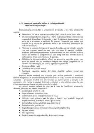 2.7.5. Avantajele produsului obţinut în cadrul proiectului.
Impactul social şi ecologic
Între avantajele care se obţin în urma realizări proiectului se pot reţine următoarele
aspecte:
• Dezvoltarea sau macar păstrarea poziţiei pe piaţă a beneficiarului proiectului.
• Diversificarea producţiei, impusă de cererea pieţei; majoritatea companiilor se
preocupă de diversificare în domeniul pe care îl stăpânesc şi doar arareori este
vorba de o schimbare a profilului. În general, companiile par tentate mai
degrabă să îşi diversifice produsele decât să îşi diversifice tehnologiile de
realizare a acestora.
• Alinierea la normativele impuse de guvern, legislaţie, cerinţe sociale; normele
cele mai frecvent modificate sunt cele referitoare la protecţia mediului.
Totodată, apar restricţii determinate de standardizare sau, mai frecvent, de noile
măsuri de protecţie a cumpărătorului, care merg mult mai departe decât la
slabilirea mai strictă a unor termene de garanţie.
• Slabililate în faţa unei scăderi a ofertei sau scumpiri a materiilor prime; este
vorba în primul rând de scumpirea energiei, care obligă companiile să îşi
schimbe atât tehnologiile, cât şi să îşi reproiecteze produsele.
• Creşterea calităţii vieţii.
• Crearea de noi locuri de muncă.
• Realizarea suportului pentru dezvoltare durabilă, inclusiv conservarea
resurselor.
Impactul asupra mediului este evidenţiat prin analiza produsului / serviciului
realizat prin proiect, în fiecare dintre etapele ciclului său de viaţa, şi anume din momentul
concepţiei —proiectării, trecând prin aprovizionare cu materii prime şi energie şi, în
continuare, prin etapele producţiei, distribuţiei, utilizării şi post-utilizării, etapa în care
trebuie asigurate reutilizarea sau reintegrarea lui în natură.
Cu prilejul analizei ciclului de viaţă pot fi luate în considerare următoarele
elemente, în fiecare din etapele acestui ciclu:
• Contribuţia la efectul de seră;
• Impactul asupra stratului de ozon;
• Contribuţia la ploile acide (prin emisii de SO2);
• Utilizarea apei, poluarea apei din pânzele freatice, ape reziduale, impactul
asupra canalizării, sisteme de tratare, apa de răcire;
• Consumul de energie (electrică, gaze, petrol etc.);
• Poluarea aerului, gaze toxice;
• Degradarea peisajului, eroziunea solului, degradarea pădurilor;
• Zgomot, vibraţii;
• Praf şi particule;
• Explozii, deversări, deşeuri solide, deşeuru periculoase.
 