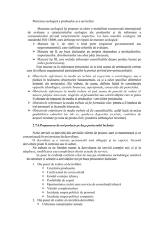 Marcarea ecologică a produselor şi a serviciilor
Marcarea ecologică îşi propune sa ofere o modalilate recunoscută internaţional
de evaluare a caracteristicilor ecologice ale produselor şi de informare a
consumatorului privind caracteristicile respective. La baza marcării ecologice stă
standardul ISO 14000, care defineşte trei tipuni de marcare ecologică:
 Marcare tip I, de către o terţă parte (organism guvemamental sau
neguvemamental), care slabileşte criteriile de evaluare;
 Marcare tip II, pe baza declaraţiei pe propria răspundere a producătorilor,
importatorilor, distribuitonilor sau altor părţi interesate;
 Marcare tip III, care include informaţii cuantificabile despre produs, bazate pe
indici predeterminaţi.
Este necesar ca în elaborarea proiectului să se ţină seama de următoarele cerinţe
care să reflecte angajamentul participanţilor la proiect privind prevenirea poluării:
 Obiectivele referitoare la mediu nu trebuie să reprezinte o constrângere sau o
piedică în realizarea obiectivelor fundamentale, ca şi a celor specifice diferitelor
domenii ale proiectului. Ele trebuie, de aceea, definite luând în consideraţie
opţiunile tehnologice, cerinele financiare, operaţionale, comerciale ale proiectului.
 Obiectivele referitoare la mediu trebuie să ţină seama de punctul de vedere al
tuturor părţilor interesate, respectiv al persoanelor sau colectivităţilor care ar putea
fi afectate de impactul de mediu al produselor / serviciilor proiectului.
 Obiectivele referitoare la mediu trebuie să fie formulate clar, pentru a fi înţelese de
toţi partenerii şi de parţile interesate.
 Obiectivele referitoare la mediu trebuie să fie cuantificabile, astfel încât să existe
posibililatea măsurării lor (de ex: ponderea deşeurilor reciclate, cantitatea de
deşeuri rezultate pe tona de produs finit, ponderea ambalajelor reciclate).
2.7.6.Propunerea de noi proiecte pe baza proiectului încheiat
Noile servicii se dezvoltă din serviciile oferite de proiect, care se maturizează şi se
concretizează în noi proicete de dezvoltare.
O dezvoltare şi o inovare permanentă sunt obligaţii şi nu capricii. Această
dezvoltare poate fi continuă sau în salturi.
Nu trebuie sa ne limităm numai la dezvoltarea de servicii complet noi, ci şi la
adaplarea, modificarea sau complelarea ofertei actuale de servicii.
Se pune în evidenţă conform celor de mai jos următoarea metodologie analitică
de cercelare şi selecţie a activităţilor noi pe baza proiectelor încheiate:
1. Din punct de vedere al dezvoltării
 Unicitatea produsului
 Coeficientul de cerere-ofertă
 Gradul evoluţiei tehnice
 Posibilităţi de export
 Oportunitatea creării unui serviciu de consultanţă tehnică
 Vânzări complemenlare
 Incidenţe asupra politicii de personal
 Incidenţe asupra politicii companiei
2. Din punct de vedere al cercetării-dezvoltării
 Utilizarea cunoştinţelor actuale
 