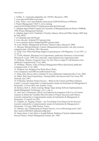 BIBLIOGRAFIE
1. Toffler, A., Corporatia adaptabila, Ed. ANTET, Bucuresti, 1999;
2. www.pqa.net/ProdServices/ccpm/
3. Sisk, Toney, www.sims.berkeley.edu/courses/is208/s02/History-of-PM.htm
4. Project Management T-KIT 3, www.training-
youth.net/INTEGRATION/TY/Publications/tkits/tkit3/tkit3.pdf
5. Adaptare dupa Ghidul Corpului de Cunostinte al Managementului de Proiect–PMBOK,
1996, Project Management Institute;
6. Adaptare dupa Carl S. Chatfield si Timothy Johnson, Microsoft Office Project 2003 Step
by Step, MCP;
7. en.wikipedia.org/wiki/Project
8. www.cbu.edu/~lschmitt/I351/glossary.htm
9. www.usaid.gov/policy/budget/cbj2004/ glossary.html
10. Lock, Dennis, Management de Proiect, Editura Codecs, Bucuresti, 2000;
11. Mocanu, Mariana/Schuster, Carmen, Managementul proiectelor, cale spre cresterea
competitivitatii, All Beck, 2001, Bucuresti;
12. Field, Tom, When bad things happen to good projects, CIO Magazine, 15 oct.1997, vol.
11, cap. 2;
13. Leicht, Michael, Managing User Expectations, publicatia electronica a Universitatii
Missouri St. Louis, 1999 www.umsl.edu/~suater/analysis/user expectations.html
14. Hoffman, Thomas, Corporate Execs Try New Ways to align IT with Business Unit,
publicatia Computerworld, 27oct. 2003;
15. Hoffman, Thomas, Value of Project Management Offices Questioned, publicatia
Computerworld, 21 iul. 2003;
16. Hodgson, Ian, Keeping Your Head Above Water,
www.conspectus.com/2002/november/article19.asp
17. King, Julia, Survey shows common IT woes, publicatia Computerworld, 23 iun. 2003;
18. Baker, Bud, Great Expectations: Turning failure into Success-and Visa Versa, PM
Network, mai, 1997;
19. O’Brochta, Michael, Project Success – What are the Criteria and Whose Opinion
Counts?, Lucrarile seminariilor si simpozioanelor anuale ale Institutului de Management al
Proiectului, 3-10.oct.2002, San Antonio, Texas;
20. Kirksey, Kirk A., Storm warning: Danger Signs during Software Implementation,
Health Management Technology, vol.11, cap. 6;
21. Anil, lyer si Thomasson, David, An Empirical Investigation of the Use of Content
Analysis to Define the Variables Most Prevalent in Project Successes and Failures,
Lucrarile seminariilor si simpozioanelor anuale ale Institutului de Management al
Proiectului, 27 sept-02 oct.1991;
22. Elenbass, B., Staging a Project - Are You Setting Your Project Up for Success?,
Lucrarile seminariilor si simpozioanelor anuale ale Institutului de Management al
Proiectului, 7-16 sept. 2000, Huston, Texas;
23. Johnson, Jim, Collaborating on Project Success, www.softwaremag.com/L.cfm?
Doc=archive/2001feb/CollaborativeMgt.html
24. Jiang, James J. Gary Klein si Joseph Balloun, Ranking of System Implementation
Success Factors, Project Management Journal, dec. 1996.
 