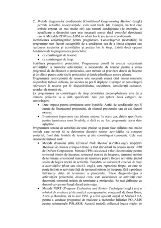 C. Metoda diagramelor condiţionate (Conditional Diagramming Method -l.engl.)
permite activităţi ne-secvenţiale, cum sunt bucle (de exemplu, un test care
trebuie repetat de mai multe ori) sau ramuri condiţionate (de exemplu, o
actualizare a desenului care este necesară numai dacă controlul detectează
erori). Metodele PDM sau ADM nu admit bucle sau ramuri condiţionate.
Identificarea constrângerilor pentru programare. Constrângerile (restricţiile) în
programare sunt factori susceptibili de a condiţiona sau de a limita alegerea sau
realizarea sarcinilor şi activităţilor şi poziţia lor în timp. Există două opţiuni
fundamentale în programarea proiectului:
• cu constrângeri de resurse;
• cu constrângeri de timp.
Stabilirea programării proiectului. Programarea constă în analiza succesiunii
activităţilor, a duratelor activităţilor, a necesarului de resurse pentru a creea
programul de desfăşurare a proiectului, care trebuie să precizeze datele de început
şi de sfârşit pentru activităţile proiectului şi datele planificate pentru jaloane.
Programarea restricţionată de resurse este necesară atunci cînd numai resursele
disponibile trebuie utilizate, iar acestea nu pot fi depăşite. Exemple de constrângeri
referitoare la resurse pot fi: disponibilitatea, securitatea, consideraţii culturale,
acorduri de muncă etc.
La programarea cu constrângeri de timp prioritatea precumpănitoare este de a
termina proiectul la o dată specificată. Aici pot apărea două categorii de
constrângeri:
• Date impuse pentru terminarea unor livrabile. Astfel de condiţionări pot fi
cerute de finanţatorul proiectului, de clientul proiectului sau de alţi factori
externi.
• Evenimente importante sau jaloane majore. In acest caz, datele specificate
pentru terminarea unor livrabile, o dată ce au fost programate devin date
aşteptate.
Programarea setului de activităţi ale unui proiect se poate face utilizînd mai multe
metode care permit să se determine duratele tuturor activităţilor ce compun
proiectul, fiind date limitele de resurse şi alte constrîngeri cunoscute. Cele mai
cunoscute metode sunt:
• Metoda drumului critic (Critical Path Method (CPM)-l.engl), respectiv
Méthode de chemin critique-l.franc. a fost dezvoltată în decada anilor 1950
de DuPont Corporation. Metoda CPM calculează valori deterministe pentru
termenul minim de începere, termenul maxim de începere, termenul minim
de terminare şi termenul maxim de terminare pentru fiecare activitate, ţinînd
seama de logica reţelei de activităţi. Totodată, se calculează rezerva de timp
a activităţilor (float sau slack-l. engl.), care reprezintă timpul cu care se
poate întîrzia o activitate faţă de termenul minim de începere, fără a produce
întîrzierea datei de terminare a proiectului. Într-o diagramă-reţea a
activităţilor proiectului, drumul critic este succesiunea de activităţi care
determină termenul minim de terminare a proiectului. Se mai defineşte ca
drumul cu cea mai lungă durată prin reţea.
• Metoda PERT (Program Evaluation and Review Technique-l.engl.) este o
tehnică de evaluare şi de analiză a programelor, concepută de firma Booz,
Allen şi Hamilton, tot în anii 1950, şi a fost aplicată iniţial de Marina USA
pentru a conduce programul de realizare a rachetelor balistice POLARIS
pentru submarinele POLARIS. Această metodă utilizează logica reţelei de
 