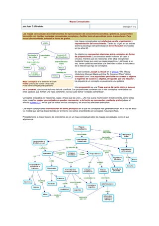 Mapas Conceptuales
por Juan C. Dürsteler [mensaje nº 141]
Los mapas conceptuales son instrumentos de representación del conocimiento sencillos y prácticos, que permiten
transmitir con claridad mensajes conceptuales complejos y facilitar tanto el aprendizaje como la enseñanza. Para
mayor abundamiento, adoptan la forma de grafos.
Los mapas conceptuales son artefactos para la organización y
representación del conocimiento. Tienen su origen en las teorías
sobre la psicología del aprendizaje de David Ausubel enunciadas
en los años 60.
Su objetivo es representar relaciones entre conceptos en forma
de proposiciones. Los conceptos están incluidos en cajas o
círculos, mientras que las relaciones entre ellos se explicitan
mediante líneas que unen sus cajas respectivas. Las líneas, a su
vez, tienen palabras asociadas que describen cuál es la naturaleza
de la relación que liga los conceptos.
En este contexto Joseph D. Novak en el artículo “The Theory
Underlying Concept Maps and How To Construct Them” define
concepto como “una regularidad percibida en sucesos u objetos
o registros de sucesos u objetos, designado por una etiqueta”.
La etiqueta de un concepto es usualmente una palabra
Una proposición es una “frase acerca de cierto objeto o suceso
en el universo, que ocurre de forma natural o artificial. Las proposiciones contienen dos o más conceptos conectados con
otras palabras que forman una frase coherente”. Se las suele llamar “unidades semánticas”.
Mapa Conceptual de la definición de Grafo
Fuente: por el autor usando CmapTools.
Pulse sobre la imagen para agrandarla
Conceptos enlazados por relaciones, cajas y líneas que las unen... ¿No nos suena mucho esto?. Efectivamente, como tantas
otras cosas los mapas conceptuales se pueden representar, y de hecho se representan, mediante grafos (véase el
articulo numero 137) en los que los nodos son los conceptos y los arcos las relaciones entre ellos.
Los mapas conceptuales se estructuran en forma jerárquica en la que los conceptos más generales están en la raíz del árbol
y a medida que vamos descendiendo por el mismo nos vamos encontrando con conceptos más específicos.
Probablemente la mejor manera de entenderlos es ver un mapa conceptual sobre los mapas conceptuales como el que
adjuntamos.
 