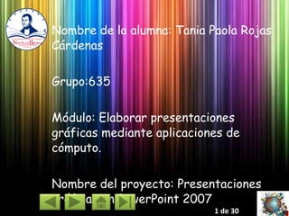 Nombre de la alumna: Tania Paola Rojas Cárdenas Grupo:635 Módulo: Elaborar presentaciones gráficas mediante aplicaciones de cómputo. Nombre del proyecto: Presentaciones gráficas en PowerPoint 2007 1 de 30 