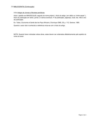 3.8 BIBLIOGRAFIA (Continuação)


   3.8.b.Artigos de Jornais e Revistas periódicas
   Autor ( apelido em MAIÚSCULAS, seguido do nome próprio ), título do artigo ( em itálico ou “entre aspas” ),
   título da publicação em série ( jornal ) e rubrica eventual, nº da publicação, página(s), local, dia, mês e ano
   da publicação.
   Ex: Tabac, Economie et Santé das les Pays Africains, Chornique OMS, 39, p. 112, Geneve, 1985.
   Quando o autor não é conhecido a referência inicia-se com o título do artigo.




   NOTA: Quando forem indicadas várias obras, estas devem ser ordenadas alfabeticamente pelo apelido do
   nome do autor.




                                                                                                      Página 3 de 3
 