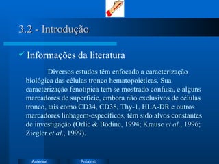 3.2 - Introdução Informações da literatura Diversos estudos têm enfocado a caracterização biológica das células tronco hematopoiéticas. Sua caracterização fenotípica tem se mostrado confusa, e alguns marcadores de superfície, embora não exclusivos de células tronco, tais como CD34, CD38, Thy-1, HLA-DR e outros marcadores linhagem-específicos, têm sido alvos constantes de investigação (Orlic & Bodine, 1994; Krause  et al ., 1996; Ziegler  et al ., 1999).  