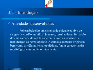 3.2 - Introdução Atividades desenvolvidas Foi e stabelecido um sistema de coleta e cultivo de sangue de cordão umbilical humano, resultando na formação de uma camada de células aderentes com capacidade de manutenção da hematopoiese. A camada aderente originada, bem como as células hematopoiéticas, foram caracterizadas morfológica e imunofenotipicamente. 