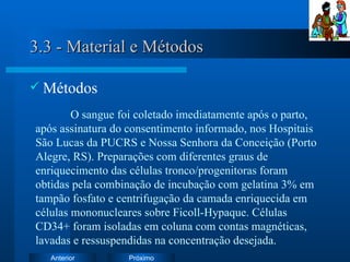 3.3 - Material e Métodos Métodos O sangue foi coletado imediatamente após o parto, após assinatura do consentimento informado, nos Hospitais São Lucas da PUCRS e Nossa Senhora da Conceição (Porto Alegre, RS). Preparações com diferentes graus de enriquecimento das células tronco/progenitoras foram obtidas pela combinação de incubação com gelatina 3% em tampão fosfato e centrifugação da camada enriquecida em células mononucleares sobre Ficoll-Hypaque. Células CD34+ foram isoladas em coluna com contas magnéticas, lavadas e ressuspendidas na concentração desejada. 