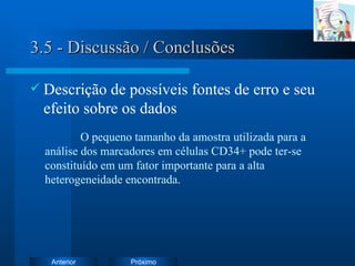 3.5 - Discussão / Conclusões Descrição de possíveis fontes de erro e seu efeito sobre os dados O pequeno tamanho da amostra utilizada para a análise dos marcadores em células CD34+ pode ter-se constituído em um fator importante para a alta heterogeneidade encontrada. 