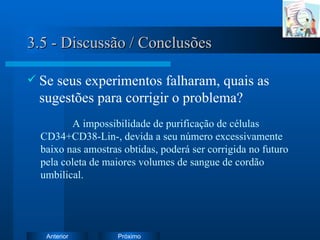 3.5 - Discussão / Conclusões Se seus experimentos falharam, quais as sugestões para corrigir o problema? A impossibilidade de purificação de células CD34+CD38-Lin-, devida a seu número excessivamente baixo nas amostras obtidas, poderá ser corrigida no futuro pela coleta de maiores volumes de sangue de cordão umbilical. 