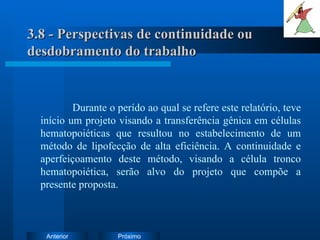 3.8 - Perspectivas de continuidade ou desdobramento do trabalho Durante o perído ao qual se refere este relatório, teve início um projeto visando a transferência gênica em células hematopoiéticas que resultou no estabelecimento de um método de lipofecção de alta eficiência. A continuidade e aperfeiçoamento deste método, visando a célula tronco hematopoiética, serão alvo do projeto que compõe a presente proposta. 
