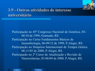 3.9 - Outras atividades de interesse universitário Participação no 45º Congresso Nacional de Genética, 03- 06/10 de 1999, Gramado, RS Participação no Curso Fundamentos Básicos de  Imunobiologia, 06-09/12 de 1999, P.Alegre, RS. Participação no Simpósio Internacional de Terapia Gênica.  08-11/05 de 2000, P.Alegre, RS. Participação no 2º Curso de Atualização e Revisão de  Neurociências, 03-06/04 de 2000, P.Alegre, RS. 