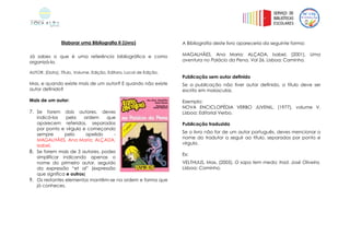 Elaborar uma Bibliografia II (Livro)
Já sabes o que é uma referência bibliográfica e como
organizá-la.
AUTOR, (Data), Título, Volume, Edição, Editora, Local de Edição.
Mas, e quando existe mais de um autor? E quando não existe
autor definido?
Mais de um autor:
7. Se forem dois autores, deves
indicá-los pela ordem que
aparecem referidos, separados
por ponto e vírgula e começando
sempre pelo apelido -
MAGALHÃES, Ana Maria; ALÇADA,
Isabel,
8. Se forem mais de 3 autores, podes
simplificar indicando apenas o
nome do primeiro autor, seguido
da expressão “et al” (expressão
que significa e outros)
9. Os restantes elementos mantêm-se na ordem e forma que
já conheces.
A Bibliografia deste livro apareceria da seguinte forma:
MAGALHÃES, Ana Maria; ALÇADA, Isabel, (2001), Uma
aventura no Palácio da Pena, Vol 26. Lisboa: Caminho.
Publicação sem autor definido
Se a publicação não tiver autor definido, o título deve ser
escrito em maiúsculas.
Exemplo:
NOVA ENCICLOPÉDIA VERBO JUVENIL, (1977), volume V.
Lisboa: Editorial Verbo.
Publicação traduzida
Se o livro não for de um autor português, deves mencionar o
nome do tradutor a seguir ao título, separados por ponto e
vírgula.
Ex:
VELTHUIJS, Max, (2005), O sapo tem medo; trad. José Oliveira.
Lisboa: Caminho.
 