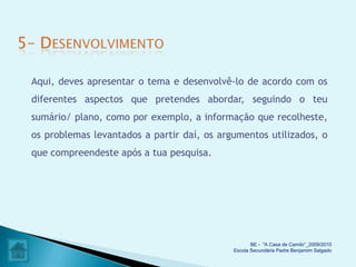 Aqui, deves apresentar o tema e desenvolvê-lo de acordo com os
diferentes aspectos que pretendes abordar, seguindo o teu
sumário/ plano, como por exemplo, a informação que recolheste,
os problemas levantados a partir daí, os argumentos utilizados, o
que compreendeste após a tua pesquisa.




                                                   BE - "A Casa de Camilo”_2009/2010
                                            Escola Secundária Padre Benjamim Salgado
 