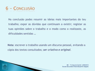 Na conclusão podes resumir as ideias mais importantes do teu
trabalho; expor as dúvidas que continuam a existir; registar as
tuas opiniões sobre o trabalho e o modo como o realizaste, as
dificuldades sentidas …



Nota: escrever o trabalho usando um discurso pessoal, evitando a
cópia dos textos consultados; ser criativo e original.




                                                     BE - "A Casa de Camilo”_2009/2010
                                              Escola Secundária Padre Benjamim Salgado
 