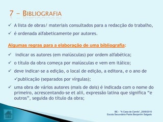  A lista de obras/ materiais consultados para a redacção do trabalho,
 é ordenada alfabeticamente por autores.

Algumas regras para a elaboração de uma bibliografia:

 indicar os autores (em maiúsculas) por ordem alfabética;
 o título da obra começa por maiúsculas e vem em itálico;
 deve indicar-se a edição, o local de edição, a editora, e o ano de
  publicação (separados por vírgulas);
 uma obra de vários autores (mais de dois) é indicada com o nome do
  primeiro, acrescentando-se et alii, expressão latina que significa “e
  outros”, seguida do título da obra;

                                                       BE - "A Casa de Camilo”_2009/2010
                                                Escola Secundária Padre Benjamim Salgado
 