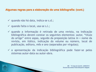 Algumas regras para a elaboração de uma bibliografia: (cont.)



  quando não há data, indica-se s.d.;

  quando falta o local, usa-se s.l.;

  quando a informação é retirada de uma revista, na indicação
   bibliográfica devem constar os seguintes elementos: autor, “título
   do artigo” entre aspas, seguido da preposição latina in + nome da
   revista, em itálico, indicação do volume ou número, local de
   publicação, editora, mês e ano (separados por vírgulas);

  a apresentação da indicação bibliográfica pode fazer-se pelos
   sistemas autor-data ou autor-obra.



                                                    BE - "A Casa de Camilo”_2009/2010
                                             Escola Secundária Padre Benjamim Salgado
 