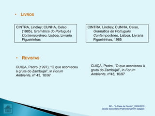 • LIVROS

CINTRA, Lindley; CUNHA, Celso           CINTRA, Lindley; CUNHA, Celso,
   (1985), Gramática do Português          Gramática do Português
   Contemporâneo, Lisboa, Livraria         Contemporâneo, Lisboa, Livraria
   Figueirinhas                            Figueirinhas, 1985




• REVISTAS

CUIÇA, Pedro (1997), “O que aconteceu     CUIÇA, Pedro, “O que aconteceu à
à gruta do Zambujal”, in Forum            gruta do Zambujal”, in Forum
Ambiente, nº 43, 10/97                    Ambiente, nº43, 10/97




                                                       BE - "A Casa de Camilo”_2009/2010
                                                Escola Secundária Padre Benjamim Salgado
 