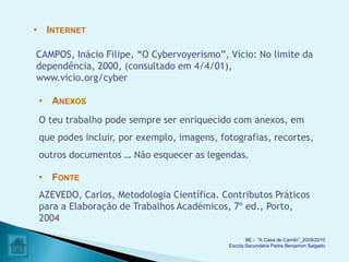 • INTERNET

CAMPOS, Inácio Filipe, “O Cybervoyerismo”, Vício: No limite da
dependência, 2000, (consultado em 4/4/01),
www.vicio.org/cyber

 • ANEXOS
 O teu trabalho pode sempre ser enriquecido com anexos, em
 que podes incluir, por exemplo, imagens, fotografias, recortes,
 outros documentos … Não esquecer as legendas.

 • FONTE
 AZEVEDO, Carlos, Metodologia Científica. Contributos Práticos
 para a Elaboração de Trabalhos Académicos, 7º ed., Porto,
 2004

                                                   BE - "A Casa de Camilo”_2009/2010
                                            Escola Secundária Padre Benjamim Salgado
 