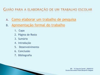 A.   Como elaborar um trabalho de pesquisa
B.   Apresentação formal do trabalho
      1. Capa
      2. Página de Rosto
      3. Sumário
      4. Introdução
      5. Desenvolvimento
      6. Conclusão
      7. Bibliografia


      


                                              BE - "A Casa de Camilo”_2009/2010
                                       Escola Secundária Padre Benjamim Salgado
 