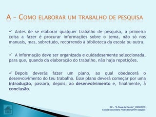  Antes de se elaborar qualquer trabalho de pesquisa, a primeira
coisa a fazer é procurar informações sobre o tema, não só nos
manuais, mas, sobretudo, recorrendo à biblioteca da escola ou outra.

 A informação deve ser organizada e cuidadosamente seleccionada,
para que, quando da elaboração do trabalho, não haja repetições.

 Depois deverás fazer um plano, ao qual obedecerá o
desenvolvimento do teu trabalho. Esse plano deverá começar por uma
introdução, passará, depois, ao desenvolvimento e, finalmente, à
conclusão.



                                                     BE - "A Casa de Camilo”_2009/2010
                                              Escola Secundária Padre Benjamim Salgado
 
