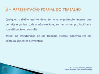 Qualquer trabalho escrito deve ter uma organização interna que
permita organizar toda a informação e, ao mesmo tempo, facilitar a
sua utilização ou consulta.

Assim, na estruturação de um trabalho escolar, podemos ter em
conta os seguintes elementos:




                                                    BE - "A Casa de Camilo”_2009/2010
                                             Escola Secundária Padre Benjamim Salgado
 