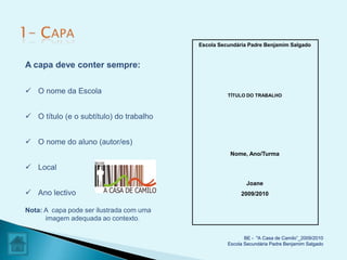 Escola Secundária Padre Benjamim Salgado


A capa deve conter sempre:

 O nome da Escola                                  TÍTULO DO TRABALHO



 O título (e o subtítulo) do trabalho


 O nome do aluno (autor/es)
                                                     Nome, Ano/Turma

 Local

                                                           Joane
 Ano lectivo                                            2009/2010

Nota: A capa pode ser ilustrada com uma
      imagem adequada ao contexto.

                                                           BE - "A Casa de Camilo”_2009/2010
                                                    Escola Secundária Padre Benjamim Salgado
 