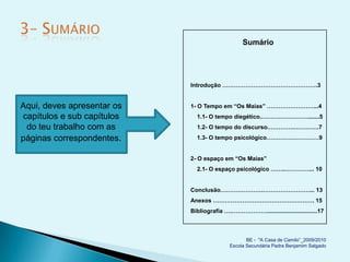 Sumário




                            Introdução ………………………………………….3


Aqui, deves apresentar os   1- O Tempo em “Os Maias” ……………………...4
capítulos e sub capítulos     1.1- O tempo diegético.…………………….......5
 do teu trabalho com as       1.2- O tempo do discurso.………….………….7

páginas correspondentes.      1.3- O tempo psicológico………………………9


                            2- O espaço em “Os Maias”
                              2.1- O espaço psicológico ……..…………... 10


                            Conclusão………………….……………………... 13
                            Anexos ……………………………………………. 15
                            Bibliografia ….………………...............................17



                                                  BE - "A Casa de Camilo”_2009/2010
                                           Escola Secundária Padre Benjamim Salgado
 
