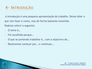 A introdução é uma pequena apresentação do trabalho. Deves dizer o
que vais fazer e como, mas de forma bastante resumida.
Poderás referir o seguinte:
- O tema é…
- Foi escolhido porque…
- O que se pretende trabalhar é… com o objectivo de…
- Resolvemos começar por… e continuar…




                                                     BE - "A Casa de Camilo”_2009/2010
                                              Escola Secundária Padre Benjamim Salgado
 