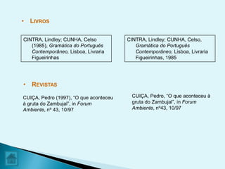 • LIVROS

CINTRA, Lindley; CUNHA, Celso           CINTRA, Lindley; CUNHA, Celso,
   (1985), Gramática do Português          Gramática do Português
   Contemporâneo, Lisboa, Livraria         Contemporâneo, Lisboa, Livraria
   Figueirinhas                            Figueirinhas, 1985




• REVISTAS

CUIÇA, Pedro (1997), “O que aconteceu     CUIÇA, Pedro, “O que aconteceu à
à gruta do Zambujal”, in Forum            gruta do Zambujal”, in Forum
Ambiente, nº 43, 10/97                    Ambiente, nº43, 10/97
 