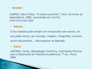 • INTERNET

CAMPOS, Inácio Filipe, “O Cybervoyerismo”, Vício: No limite da
dependência, 2000, (consultado em 4/4/01),
www.vicio.org/cyber

 • ANEXOS
 O teu trabalho pode sempre ser enriquecido com anexos, em
 que podes incluir, por exemplo, imagens, fotografias, recortes,
 outros documentos … Não esquecer as legendas.

 • FONTE
 AZEVEDO, Carlos, Metodologia Científica. Contributos Práticos
 para a Elaboração de Trabalhos Académicos, 7º ed., Porto,
 2004
 