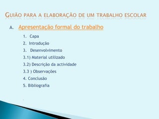 A.   Apresentação formal do trabalho
      1. Capa
      2. Introdução
      3. Desenvolvimento
      3.1) Material utilizado
      3.2) Descrição da actividade
      3.3 ) Observações
      4. Conclusão
      5. Bibliografia


      
 