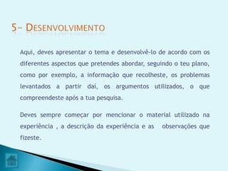 Aqui, deves apresentar o tema e desenvolvê-lo de acordo com os
diferentes aspectos que pretendes abordar, seguindo o teu plano,
como por exemplo, a informação que recolheste, os problemas
levantados a partir daí, os argumentos utilizados, o que
compreendeste após a tua pesquisa.

Deves sempre começar por mencionar o material utilizado na
experiência , a descrição da experiência e as   observações que
fizeste.
 