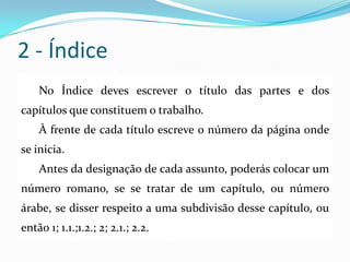 2 - Índice
No Índice deves escrever o título das partes e dos
capítulos que constituem o trabalho.
À frente de cada título escreve o número da página onde
se inicia.
Antes da designação de cada assunto, poderás colocar um
número romano, se se tratar de um capítulo, ou número
árabe, se disser respeito a uma subdivisão desse capítulo, ou
então 1; 1.1.;1.2.; 2; 2.1.; 2.2.
 