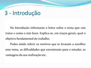 3 - Introdução
Na Introdução informarás o leitor sobre o tema que vais
tratar e como o irás fazer. Explica-se, em traços gerais, qual o
objetivo fundamental do trabalho.
Podes ainda referir os motivos que te levaram a escolher
esse tema, as dificuldades que encontraste para o estudar, as
vantagens da sua realização etc.
 