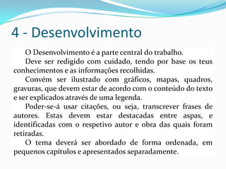 4 - Desenvolvimento
O Desenvolvimento é a parte central do trabalho.
Deve ser redigido com cuidado, tendo por base os teus
conhecimentos e as informações recolhidas.
Convém ser ilustrado com gráficos, mapas, quadros,
gravuras, que devem estar de acordo com o conteúdo do texto
e ser explicados através de uma legenda.
Poder-se-á usar citações, ou seja, transcrever frases de
autores. Estas devem estar destacadas entre aspas, e
identificadas com o respetivo autor e obra das quais foram
retiradas.
O tema deverá ser abordado de forma ordenada, em
pequenos capítulos e apresentados separadamente.
 