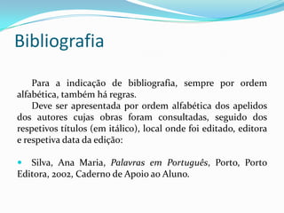 Bibliografia
Para a indicação de bibliografia, sempre por ordem
alfabética, também há regras.
Deve ser apresentada por ordem alfabética dos apelidos
dos autores cujas obras foram consultadas, seguido dos
respetivos títulos (em itálico), local onde foi editado, editora
e respetiva data da edição:
 Silva, Ana Maria, Palavras em Português, Porto, Porto
Editora, 2002, Caderno de Apoio ao Aluno.
 