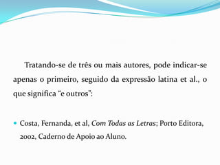 Tratando-se de três ou mais autores, pode indicar-se
apenas o primeiro, seguido da expressão latina et al., o
que significa “e outros”:
 Costa, Fernanda, et al, Com Todas as Letras; Porto Editora,
2002, Caderno de Apoio ao Aluno.
 