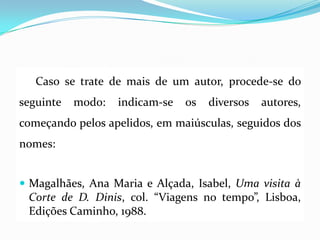Caso se trate de mais de um autor, procede-se do
seguinte modo: indicam-se os diversos autores,
começando pelos apelidos, em maiúsculas, seguidos dos
nomes:
 Magalhães, Ana Maria e Alçada, Isabel, Uma visita à
Corte de D. Dinis, col. “Viagens no tempo”, Lisboa,
Edições Caminho, 1988.
 
