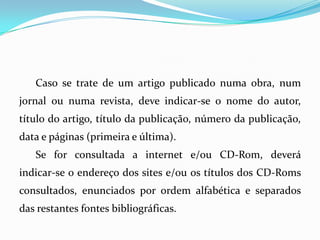 Caso se trate de um artigo publicado numa obra, num
jornal ou numa revista, deve indicar-se o nome do autor,
título do artigo, título da publicação, número da publicação,
data e páginas (primeira e última).
Se for consultada a internet e/ou CD-Rom, deverá
indicar-se o endereço dos sites e/ou os títulos dos CD-Roms
consultados, enunciados por ordem alfabética e separados
das restantes fontes bibliográficas.
 