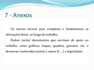 7 - Anexos
Os anexos servem para completar e fundamentar as
afirmações feitas ao longo do trabalho.
Podem incluir documentos que serviram de apoio ao
trabalho, como gráficos, mapas, quadros, gravuras, etc, e
devem ser numerados (anexo I, anexo II, ...) e legendados.
 
