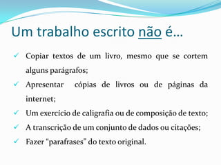 Um trabalho escrito não é…
 Copiar textos de um livro, mesmo que se cortem
alguns parágrafos;
 Apresentar cópias de livros ou de páginas da
internet;
 Um exercício de caligrafia ou de composição de texto;
 A transcrição de um conjunto de dados ou citações;
 Fazer “parafrases” do texto original.
 