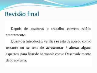 Revisão final
Depois de acabares o trabalho convém relê-lo
atentamente.
Quanto à Introdução, verifica se está de acordo com o
restante ou se tens de acrescentar / alterar alguns
aspectos para ficar de harmonia com o Desenvolvimento
dado ao tema.
 