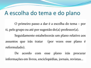 A escolha do tema e do plano
O primeiro passo a dar é a escolha do tema – por
ti, pelo grupo ou até por sugestão do(a) professor(a).
Seguidamente estabelecerás um plano relativo aos
assuntos que irás tratar (por vezes esse plano é
reformulado).
De acordo com esse plano irás procurar
informações em livros, enciclopédias, jornais, revistas…
 