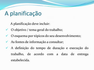 A planificação
A planificação deve incluir:
 O objetivo / tema geral do trabalho;
 O esquema por tópicos do seu desenvolvimento;
 As fontes de informação a consultar;
 A definição do tempo de duração e execução do
trabalho, de acordo com a data de entrega
estabelecida.
 