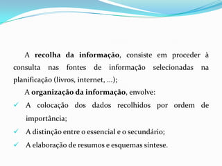 A recolha da informação, consiste em proceder à
consulta nas fontes de informação selecionadas na
planificação (livros, internet, ...);
A organização da informação, envolve:
 A colocação dos dados recolhidos por ordem de
importância;
 A distinção entre o essencial e o secundário;
 A elaboração de resumos e esquemas síntese.
 