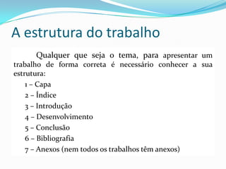 A estrutura do trabalho
Qualquer que seja o tema, para apresentar um
trabalho de forma correta é necessário conhecer a sua
estrutura:
1 – Capa
2 – Índice
3 – Introdução
4 – Desenvolvimento
5 – Conclusão
6 – Bibliografia
7 – Anexos (nem todos os trabalhos têm anexos)
 