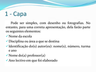 1 - Capa
Pode ser simples, com desenho ou fotografias. No
entanto, para uma correta apresentação, dela farão parte
os seguintes elementos:
Nome da escola
Disciplina ou área a que se destina
Identificação do(s) autor(es): nome(s), número, turma
e ano
Nome do(a) professor(a)
Ano lectivo em que foi elaborado
 
