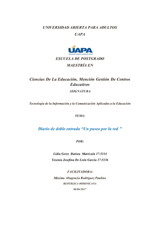 UNIVERSIDAD ABIERTA PARA ADULTOS
UAPA
ESCUELA DE POSTGRADO
MAESTRÍA EN
Ciencias De La Educación, Mención Gestión De Centros
Educativos
ASIGNATURA
Tecnología de la Información y la Comunicación Aplicadas a la Educación
TEMA:
Diario de doble entrada “Un paseo por la red ”
POR:
Lidia Gerez Batista Matrícula 17-5114
Yesenia Josefina De León García 17-5136
FACILITADORA:
Máxima Altagracia Rodríguez Paulino
REPÚBLICA DOMINICANA
08/06/2017
 